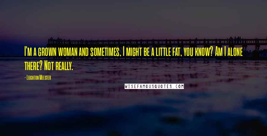 Leighton Meester Quotes: I'm a grown woman and sometimes, I might be a little fat, you know? Am I alone there? Not really.