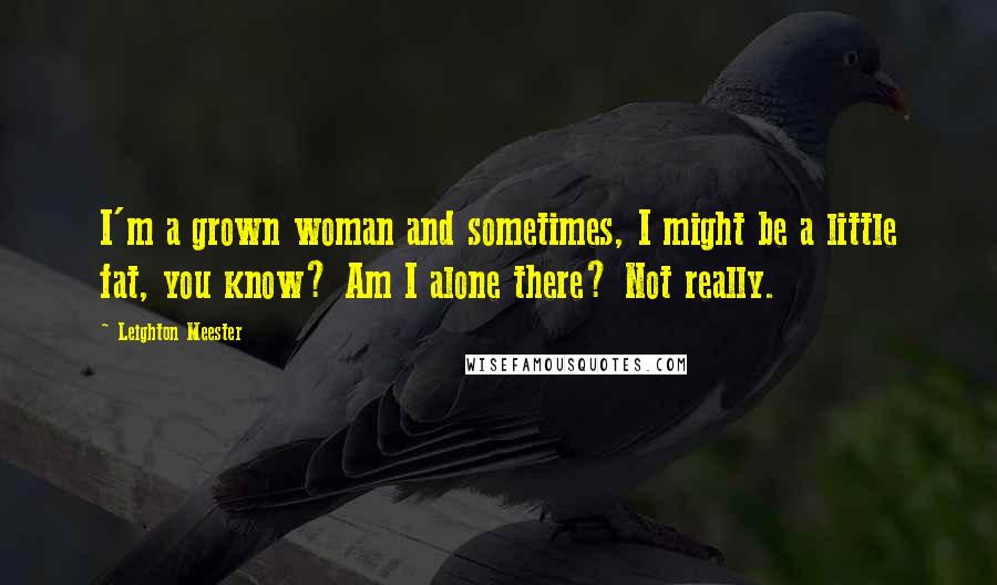 Leighton Meester Quotes: I'm a grown woman and sometimes, I might be a little fat, you know? Am I alone there? Not really.