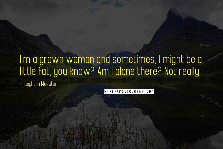 Leighton Meester Quotes: I'm a grown woman and sometimes, I might be a little fat, you know? Am I alone there? Not really.