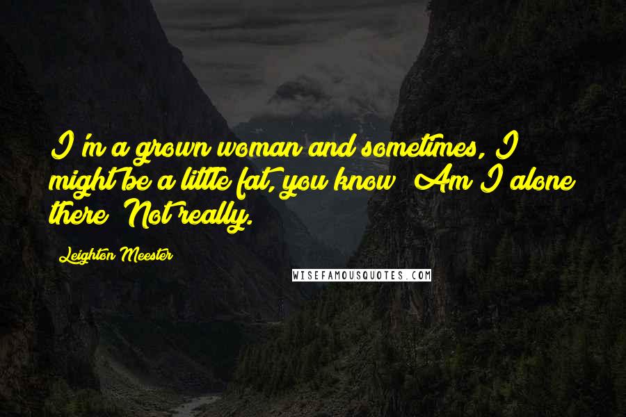 Leighton Meester Quotes: I'm a grown woman and sometimes, I might be a little fat, you know? Am I alone there? Not really.