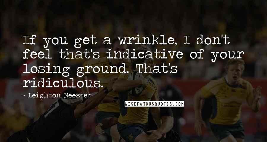 Leighton Meester Quotes: If you get a wrinkle, I don't feel that's indicative of your losing ground. That's ridiculous.