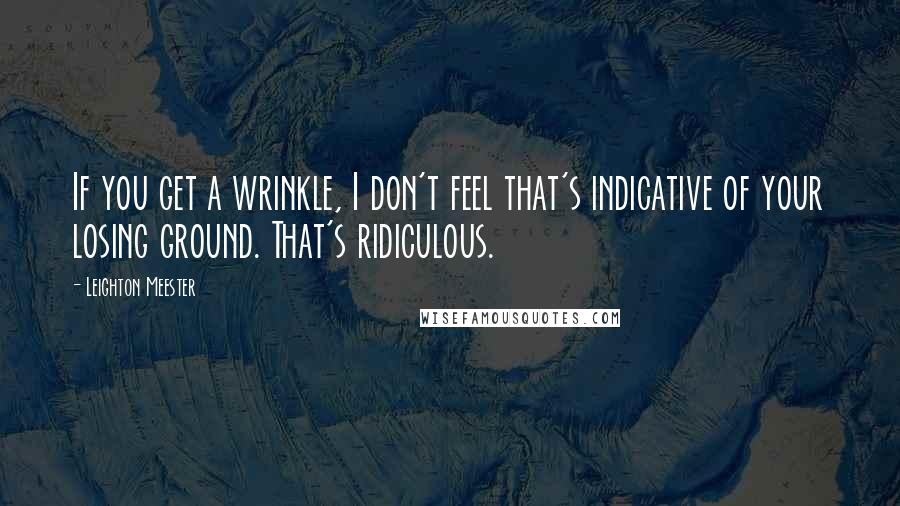 Leighton Meester Quotes: If you get a wrinkle, I don't feel that's indicative of your losing ground. That's ridiculous.