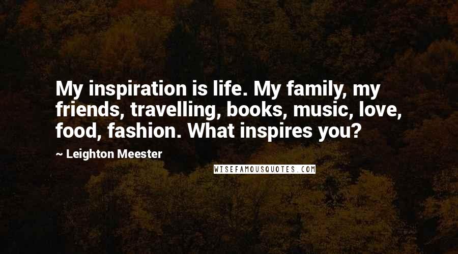 Leighton Meester Quotes: My inspiration is life. My family, my friends, travelling, books, music, love, food, fashion. What inspires you?