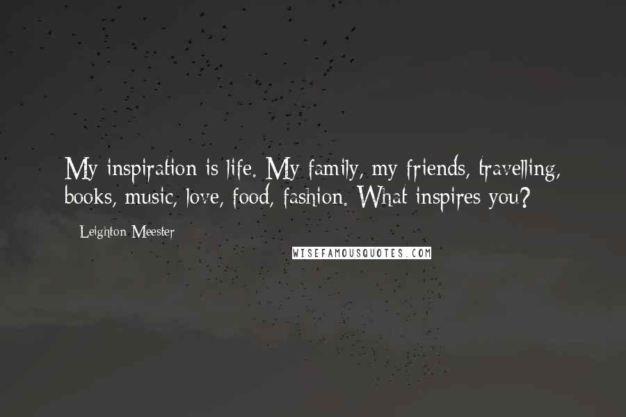 Leighton Meester Quotes: My inspiration is life. My family, my friends, travelling, books, music, love, food, fashion. What inspires you?