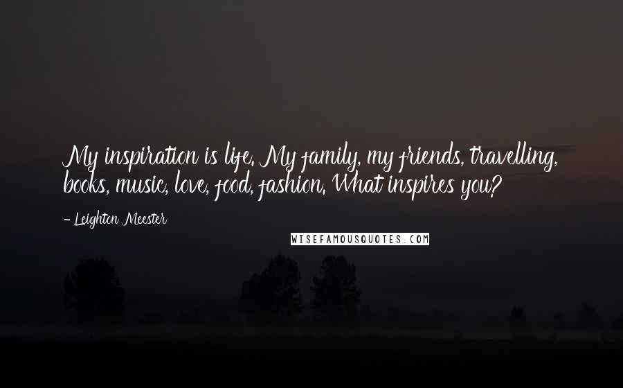 Leighton Meester Quotes: My inspiration is life. My family, my friends, travelling, books, music, love, food, fashion. What inspires you?