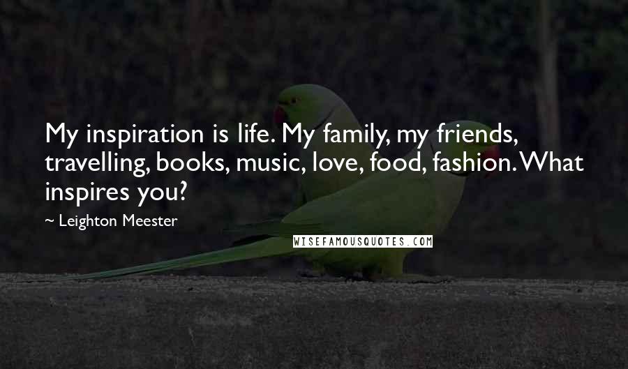 Leighton Meester Quotes: My inspiration is life. My family, my friends, travelling, books, music, love, food, fashion. What inspires you?