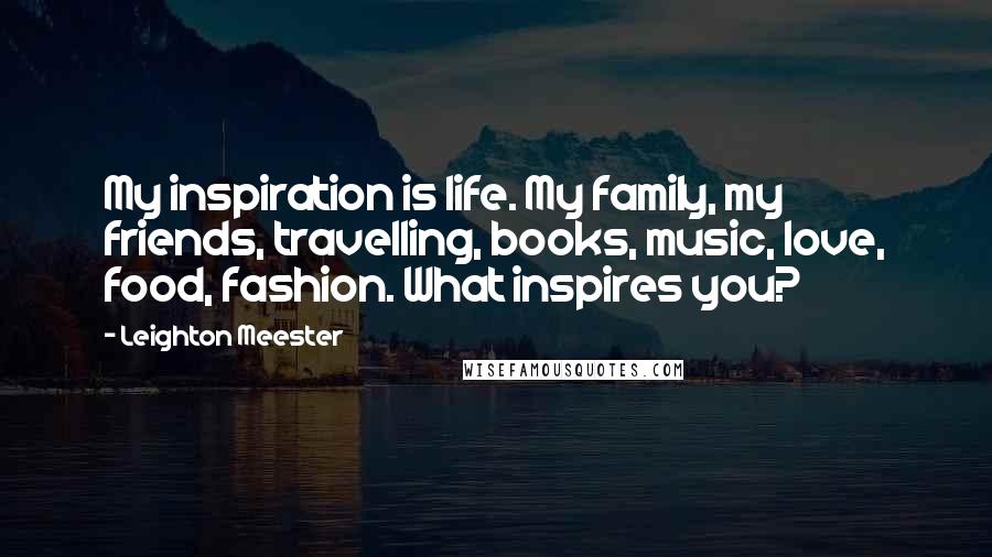 Leighton Meester Quotes: My inspiration is life. My family, my friends, travelling, books, music, love, food, fashion. What inspires you?