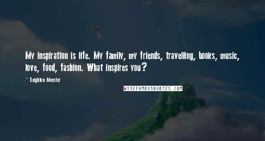 Leighton Meester Quotes: My inspiration is life. My family, my friends, travelling, books, music, love, food, fashion. What inspires you?