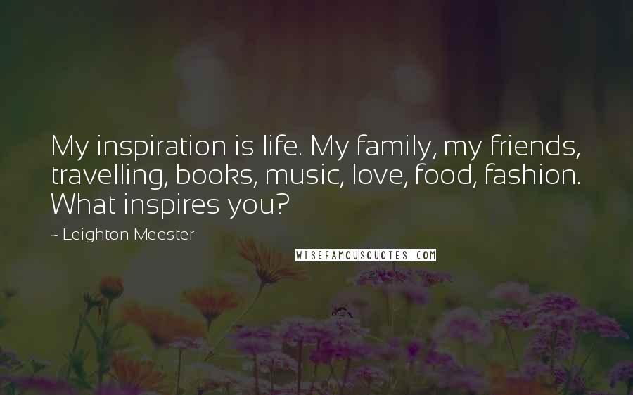 Leighton Meester Quotes: My inspiration is life. My family, my friends, travelling, books, music, love, food, fashion. What inspires you?