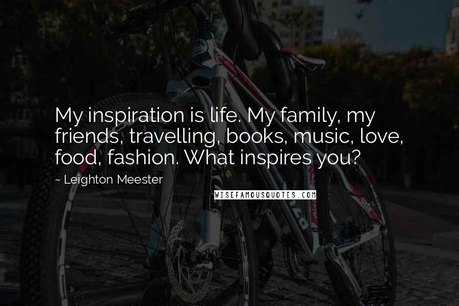 Leighton Meester Quotes: My inspiration is life. My family, my friends, travelling, books, music, love, food, fashion. What inspires you?