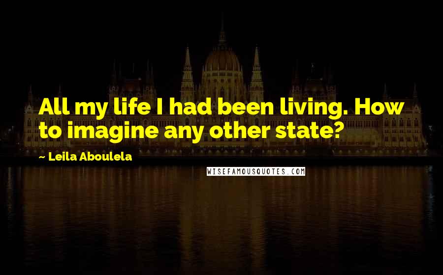 Leila Aboulela Quotes: All my life I had been living. How to imagine any other state?