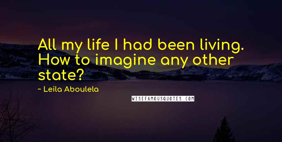 Leila Aboulela Quotes: All my life I had been living. How to imagine any other state?