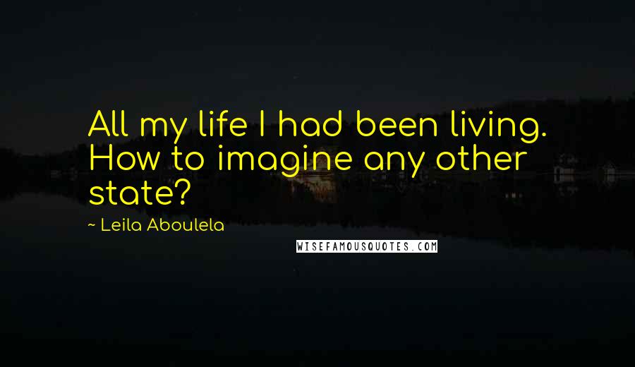 Leila Aboulela Quotes: All my life I had been living. How to imagine any other state?