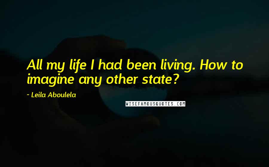 Leila Aboulela Quotes: All my life I had been living. How to imagine any other state?