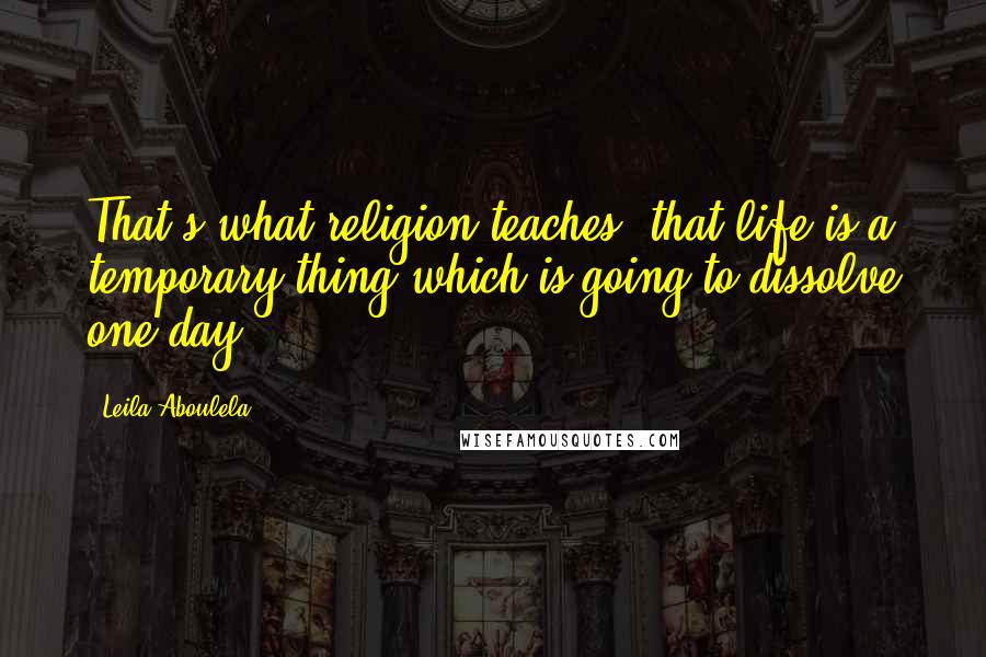 Leila Aboulela Quotes: That's what religion teaches: that life is a temporary thing which is going to dissolve one day.
