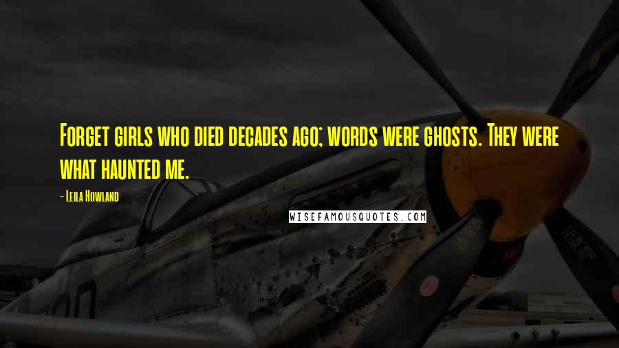 Leila Howland Quotes: Forget girls who died decades ago; words were ghosts. They were what haunted me.