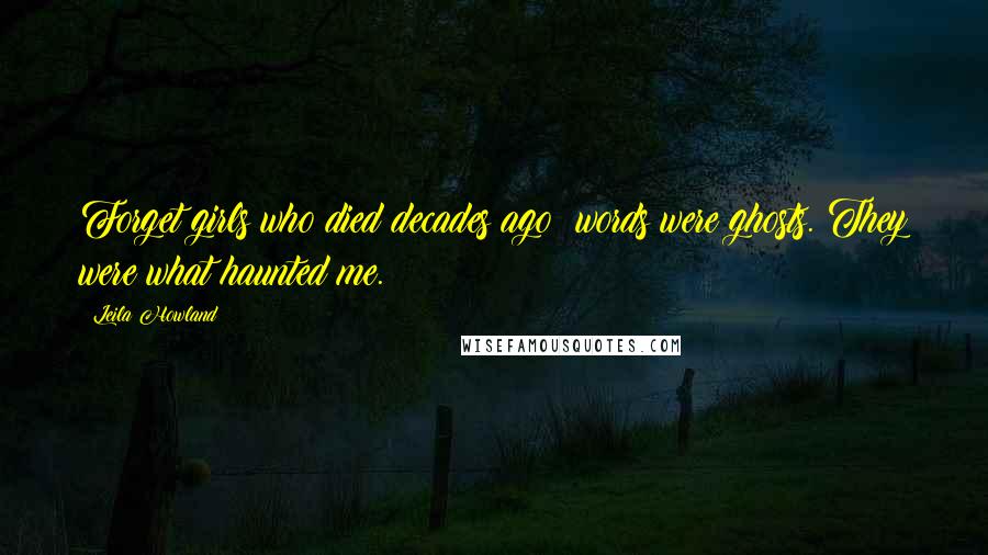 Leila Howland Quotes: Forget girls who died decades ago; words were ghosts. They were what haunted me.