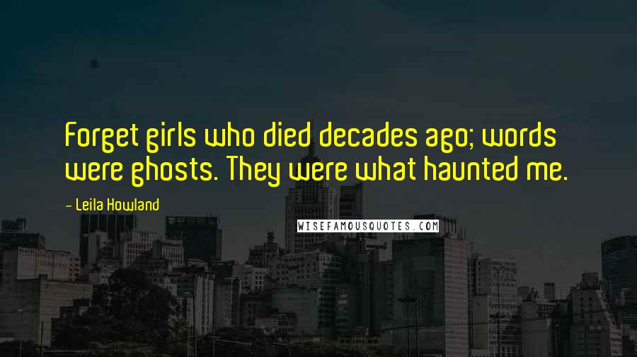 Leila Howland Quotes: Forget girls who died decades ago; words were ghosts. They were what haunted me.