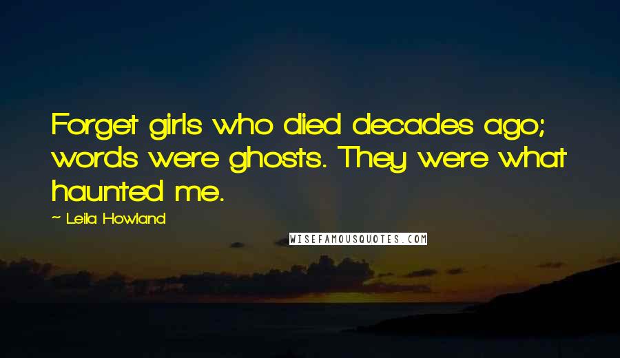 Leila Howland Quotes: Forget girls who died decades ago; words were ghosts. They were what haunted me.