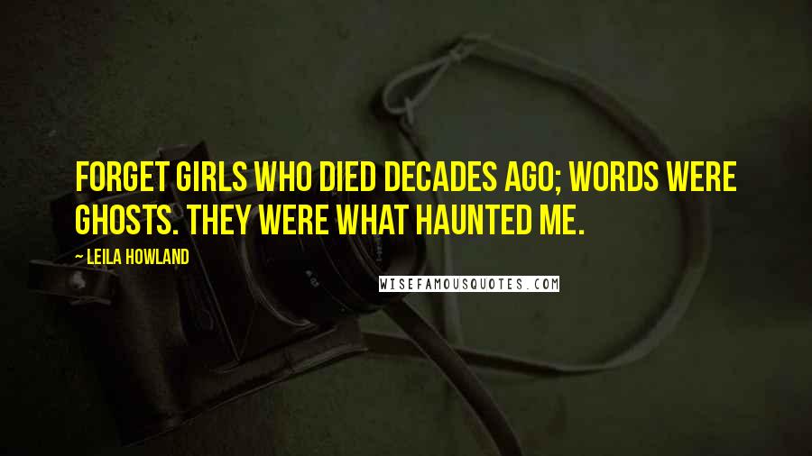 Leila Howland Quotes: Forget girls who died decades ago; words were ghosts. They were what haunted me.