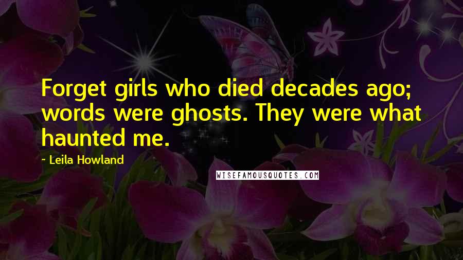 Leila Howland Quotes: Forget girls who died decades ago; words were ghosts. They were what haunted me.