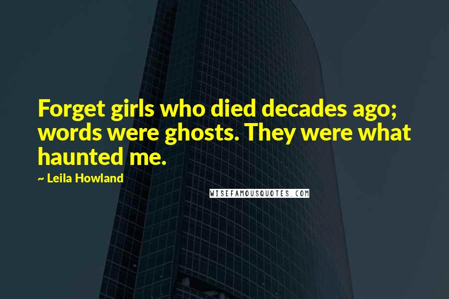 Leila Howland Quotes: Forget girls who died decades ago; words were ghosts. They were what haunted me.