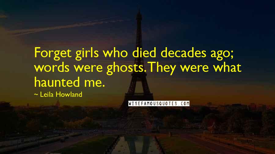 Leila Howland Quotes: Forget girls who died decades ago; words were ghosts. They were what haunted me.