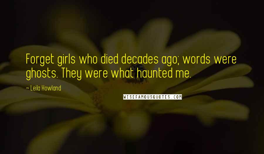 Leila Howland Quotes: Forget girls who died decades ago; words were ghosts. They were what haunted me.