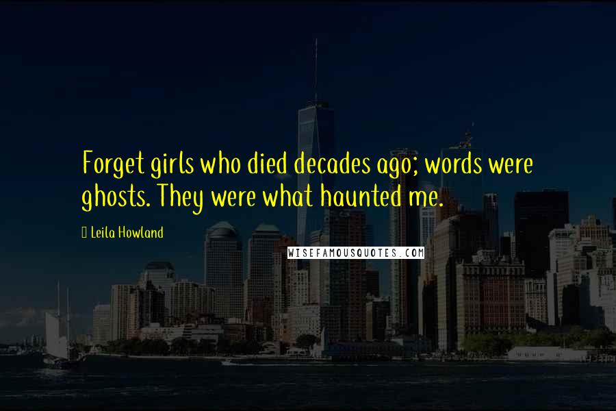 Leila Howland Quotes: Forget girls who died decades ago; words were ghosts. They were what haunted me.