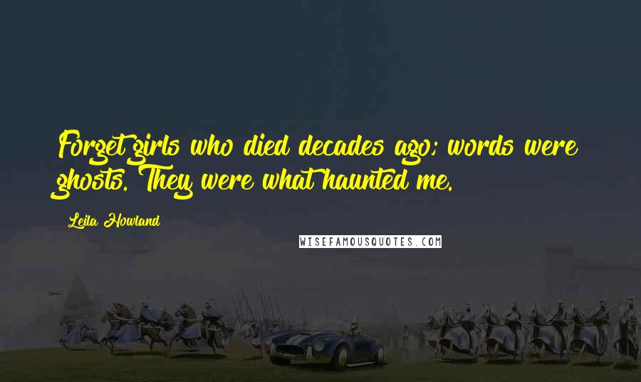 Leila Howland Quotes: Forget girls who died decades ago; words were ghosts. They were what haunted me.