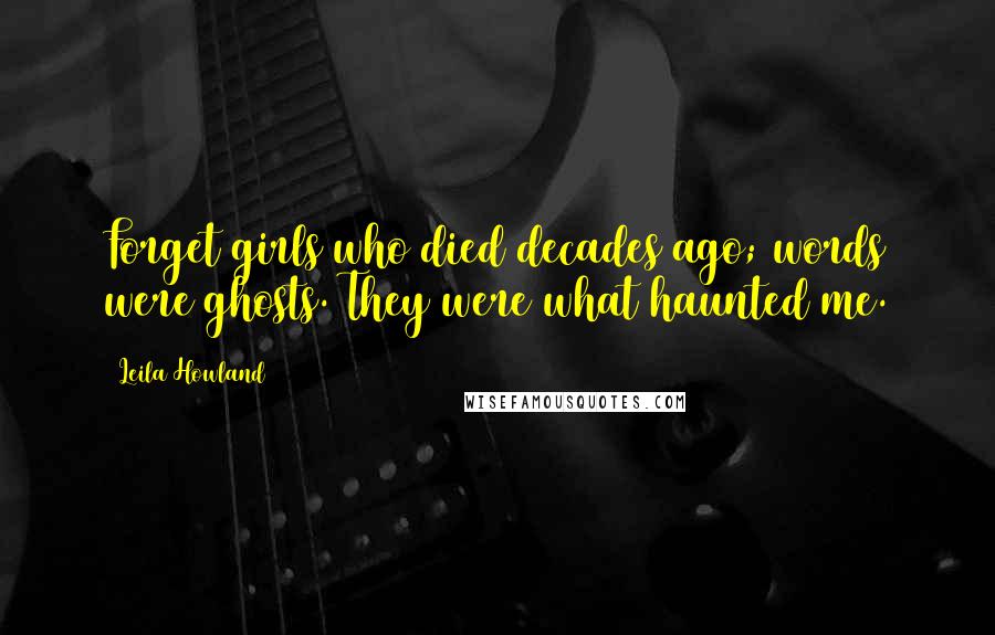 Leila Howland Quotes: Forget girls who died decades ago; words were ghosts. They were what haunted me.