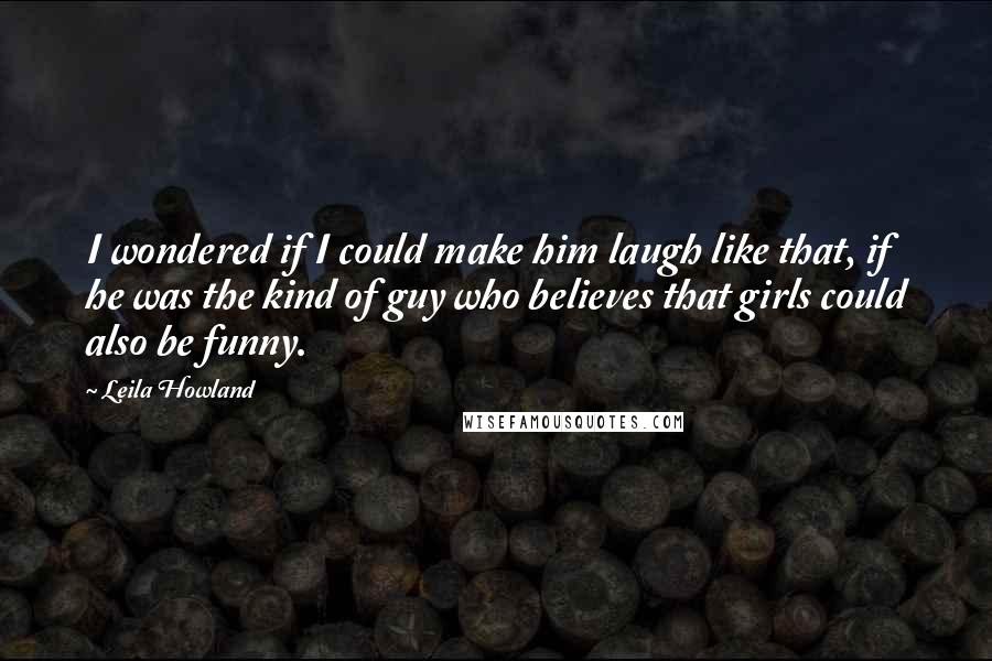 Leila Howland Quotes: I wondered if I could make him laugh like that, if he was the kind of guy who believes that girls could also be funny.