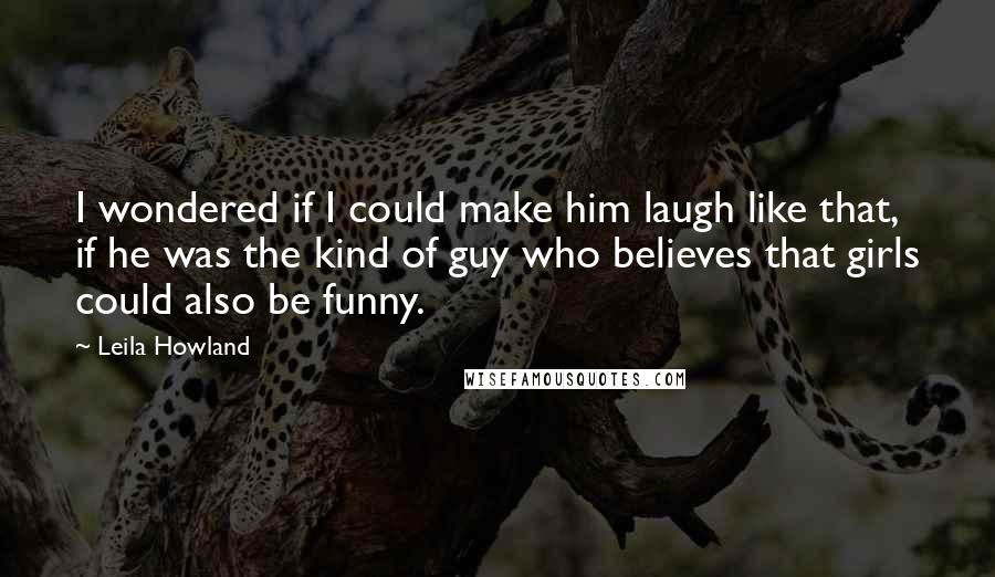 Leila Howland Quotes: I wondered if I could make him laugh like that, if he was the kind of guy who believes that girls could also be funny.