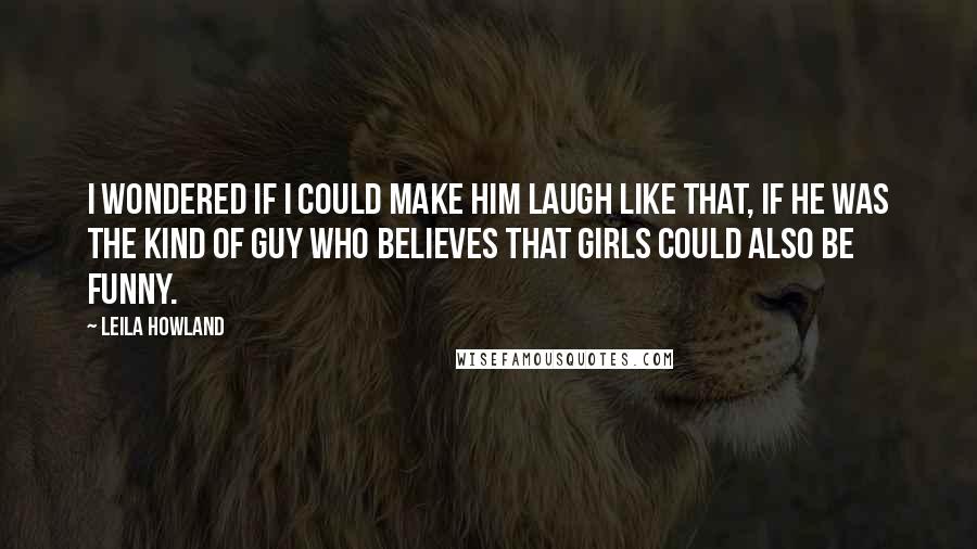 Leila Howland Quotes: I wondered if I could make him laugh like that, if he was the kind of guy who believes that girls could also be funny.
