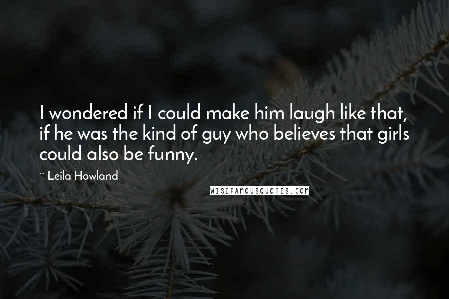 Leila Howland Quotes: I wondered if I could make him laugh like that, if he was the kind of guy who believes that girls could also be funny.