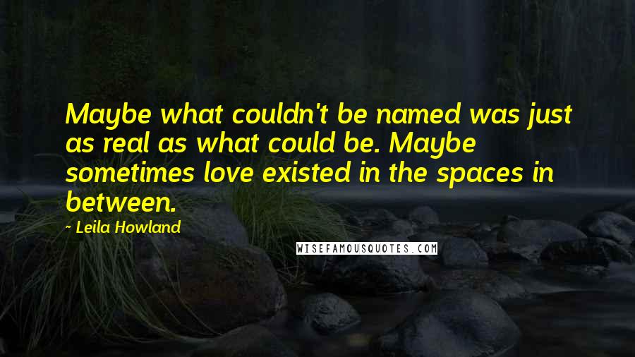Leila Howland Quotes: Maybe what couldn't be named was just as real as what could be. Maybe sometimes love existed in the spaces in between.