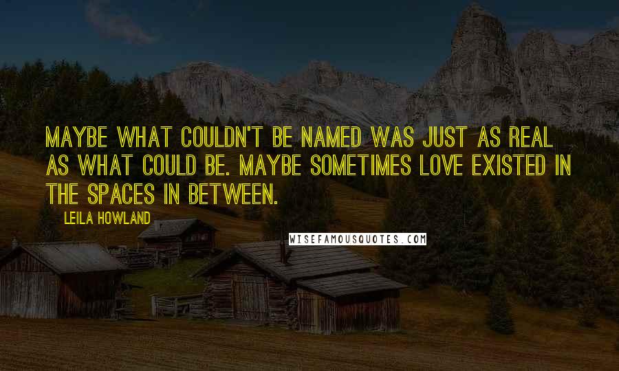 Leila Howland Quotes: Maybe what couldn't be named was just as real as what could be. Maybe sometimes love existed in the spaces in between.