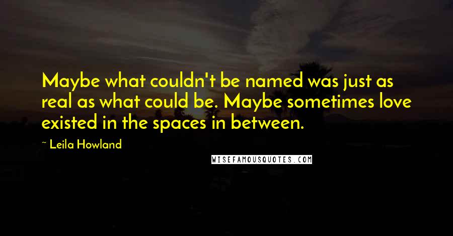 Leila Howland Quotes: Maybe what couldn't be named was just as real as what could be. Maybe sometimes love existed in the spaces in between.