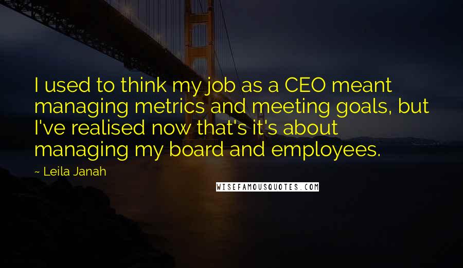 Leila Janah Quotes: I used to think my job as a CEO meant managing metrics and meeting goals, but I've realised now that's it's about managing my board and employees.
