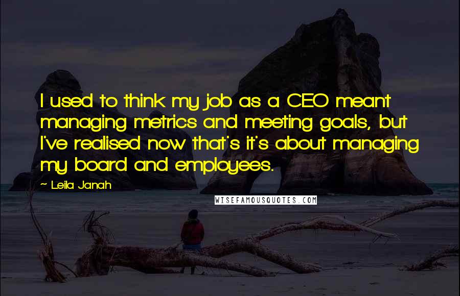 Leila Janah Quotes: I used to think my job as a CEO meant managing metrics and meeting goals, but I've realised now that's it's about managing my board and employees.