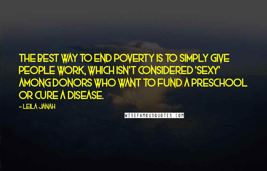 Leila Janah Quotes: The best way to end poverty is to simply give people work, which isn't considered 'sexy' among donors who want to fund a preschool or cure a disease.