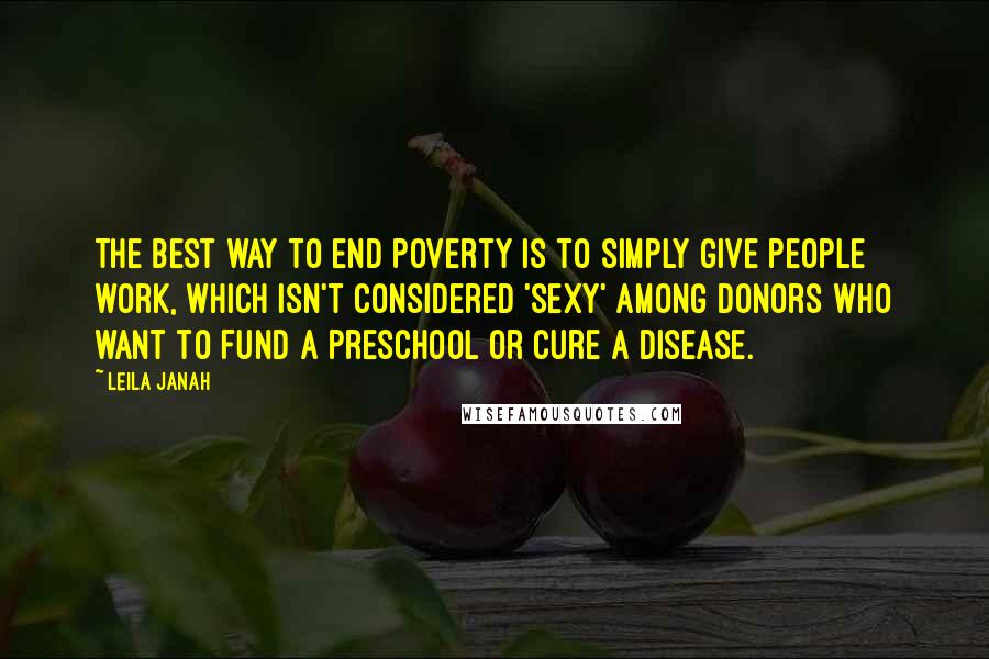 Leila Janah Quotes: The best way to end poverty is to simply give people work, which isn't considered 'sexy' among donors who want to fund a preschool or cure a disease.