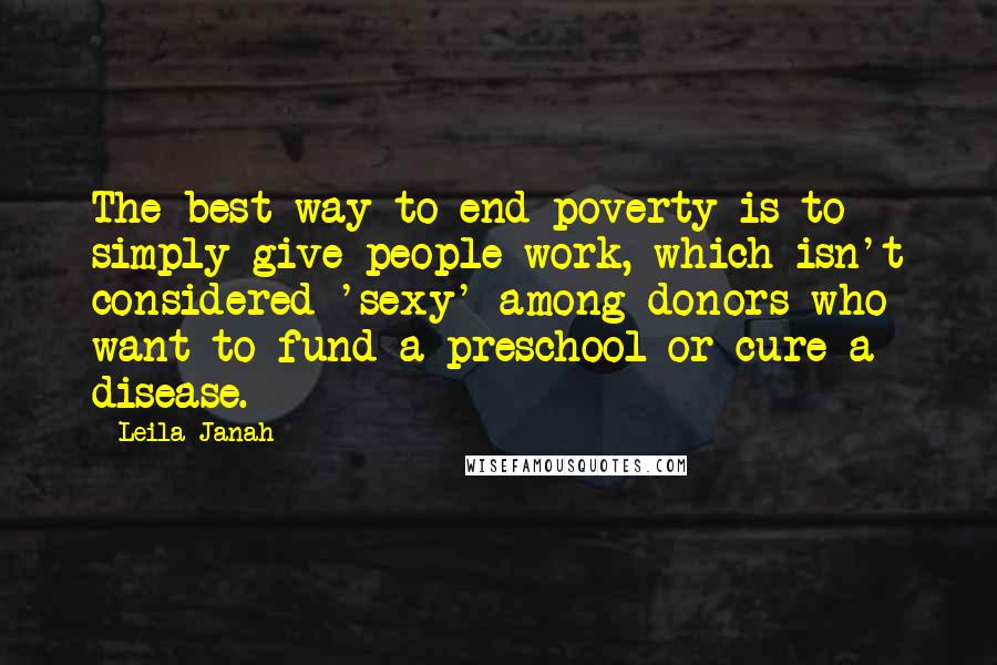 Leila Janah Quotes: The best way to end poverty is to simply give people work, which isn't considered 'sexy' among donors who want to fund a preschool or cure a disease.