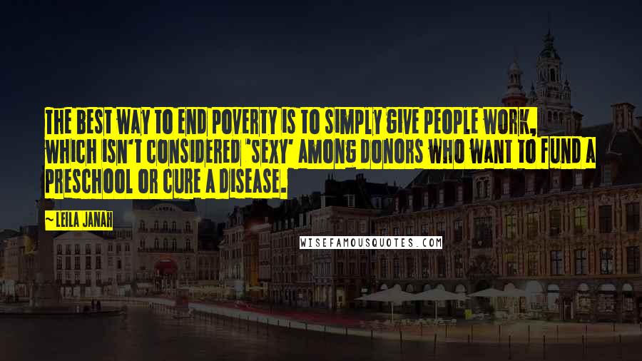 Leila Janah Quotes: The best way to end poverty is to simply give people work, which isn't considered 'sexy' among donors who want to fund a preschool or cure a disease.