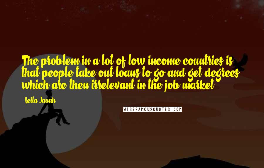 Leila Janah Quotes: The problem in a lot of low-income countries is that people take out loans to go and get degrees, which are then irrelevant in the job market.