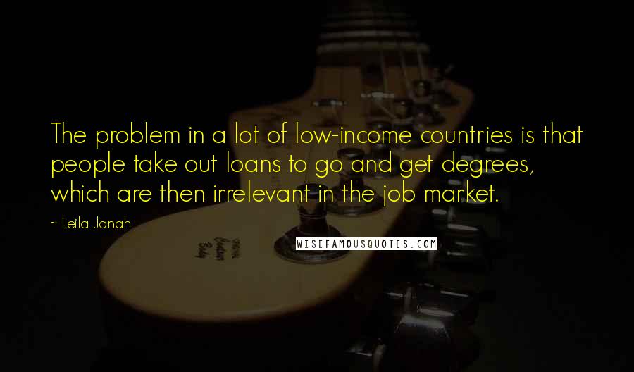 Leila Janah Quotes: The problem in a lot of low-income countries is that people take out loans to go and get degrees, which are then irrelevant in the job market.