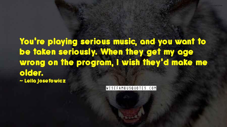 Leila Josefowicz Quotes: You're playing serious music, and you want to be taken seriously. When they get my age wrong on the program, I wish they'd make me older.