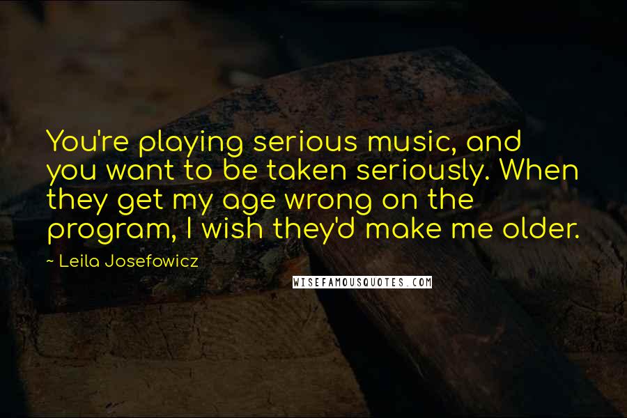 Leila Josefowicz Quotes: You're playing serious music, and you want to be taken seriously. When they get my age wrong on the program, I wish they'd make me older.