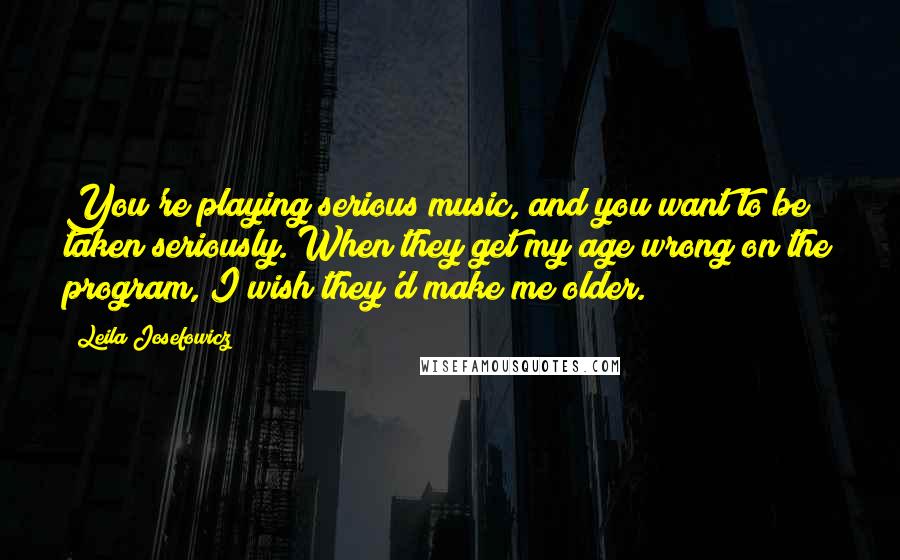Leila Josefowicz Quotes: You're playing serious music, and you want to be taken seriously. When they get my age wrong on the program, I wish they'd make me older.