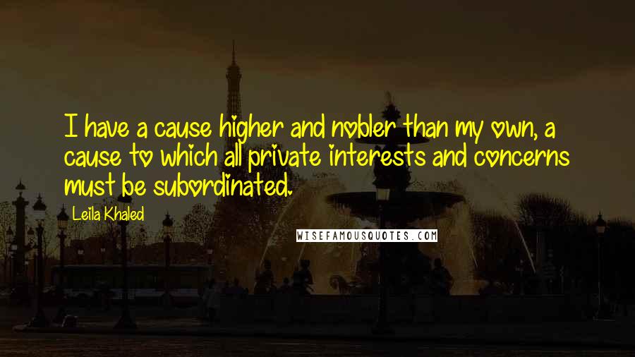 Leila Khaled Quotes: I have a cause higher and nobler than my own, a cause to which all private interests and concerns must be subordinated.